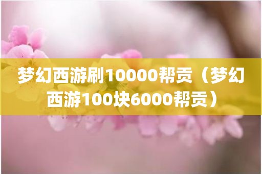 梦幻西游刷10000帮贡（梦幻西游100块6000帮贡）