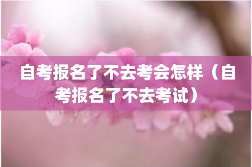自考报名了不去考会怎样（自考报名了不去考试）
