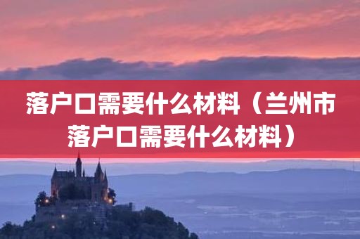 落户口需要什么材料（兰州市落户口需要什么材料）
