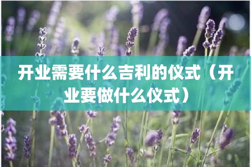 开业需要什么吉利的仪式(开业要做什么仪式)