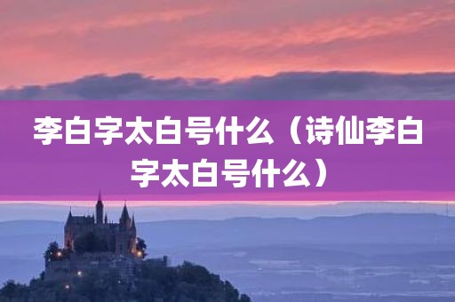 李白字太白号什么（诗仙李白字太白号什么）