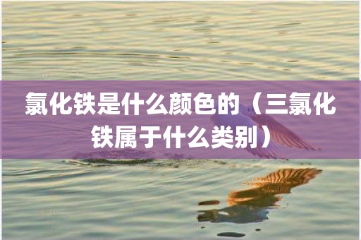 氯化铁是什么颜色的（三氯化铁属于什么类别）