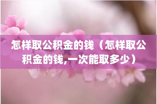 怎样取公积金的钱（怎样取公积金的钱,一次能取多少）