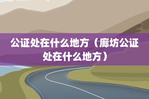 公证处在什么地方（廊坊公证处在什么地方）