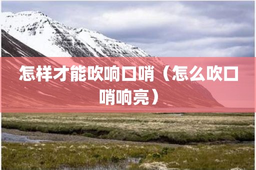 怎样才能吹响口哨(怎么吹口哨响亮)