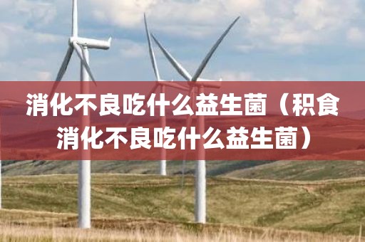 消化不良吃什么益生菌（积食消化不良吃什么益生菌）