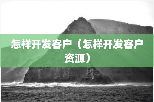 怎样开发客户（怎样开发客户资源）