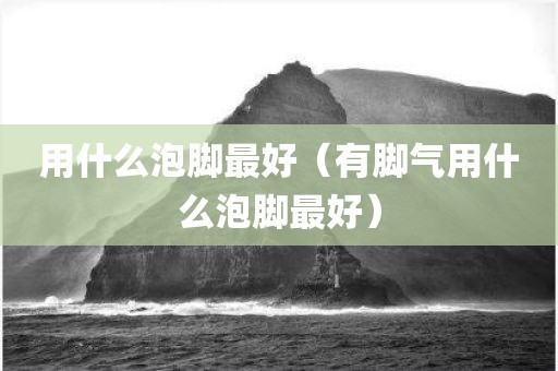 用什么泡脚最好（有脚气用什么泡脚最好）