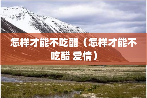 怎样才能不吃醋(怎样才能不吃醋 爱情)