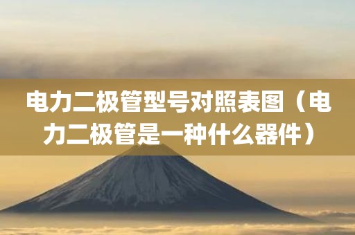 电力二极管型号对照表图（电力二极管是一种什么器件）