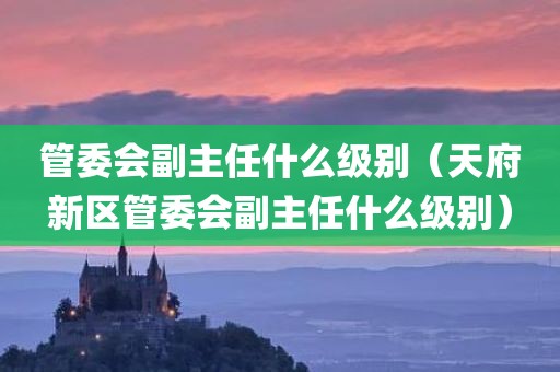 管委会副主任什么级别(天府新区管委会副主任什么级别)