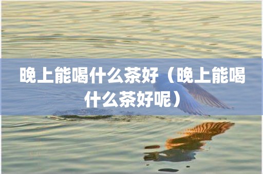 晚上能喝什么茶好（晚上能喝什么茶好呢）