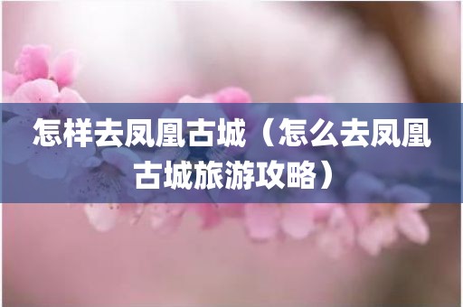 怎样去凤凰古城（怎么去凤凰古城旅游攻略）