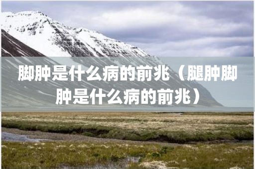 脚肿是什么病的前兆（腿肿脚肿是什么病的前兆）