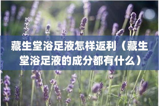 藏生堂浴足液怎样返利（藏生堂浴足液的成分都有什么）