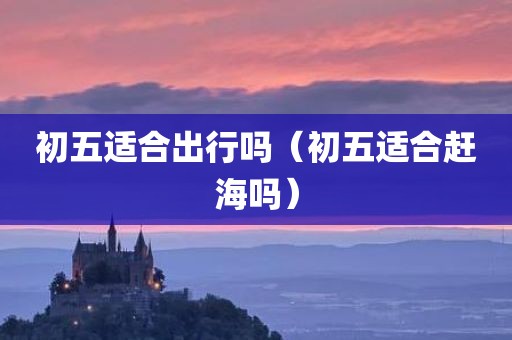 初五适合出行吗（初五适合赶海吗）