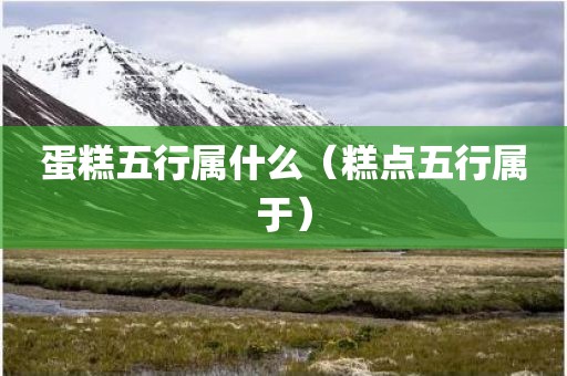 蛋糕五行属什么(糕点五行属于)