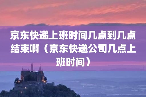 京东快递上班时间几点到几点结束啊（京东快递公司几点上班时间）