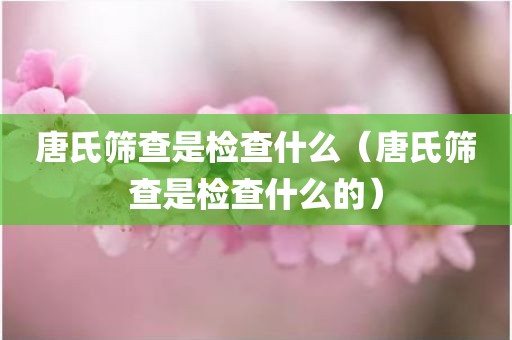 唐氏筛查是检查什么（唐氏筛查是检查什么的）