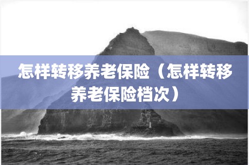 怎样转移养老保险（怎样转移养老保险档次）