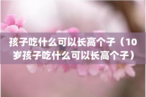 孩子吃什么可以长高个子（10岁孩子吃什么可以长高个子）