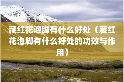 藏红花泡脚有什么好处（藏红花泡脚有什么好处的功效与作用）
