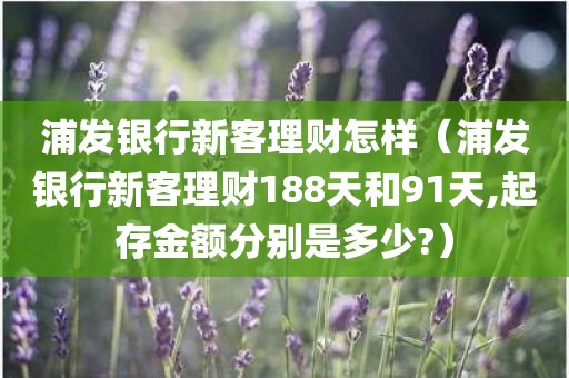 浦发银行新客理财怎样(浦发银行新客理财188天和91天,起存金额分别是多少?)