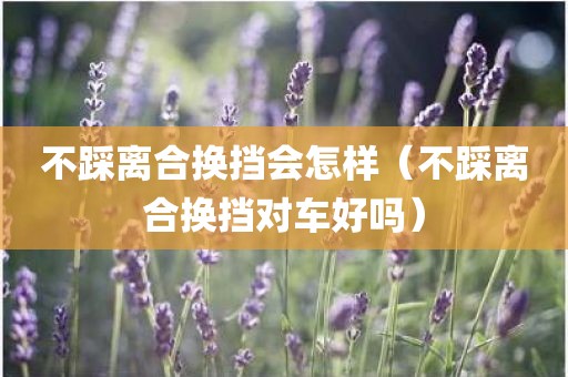 不踩离合换挡会怎样（不踩离合换挡对车好吗）