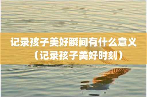 记录孩子美好瞬间有什么意义（记录孩子美好时刻）