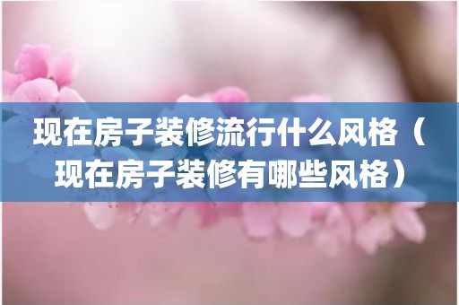 现在房子装修流行什么风格（现在房子装修有哪些风格）