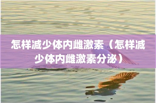 怎样减少体内雌激素（怎样减少体内雌激素分泌）