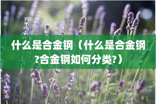什么是合金钢（什么是合金钢?合金钢如何分类?）