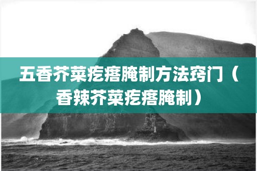 五香芥菜疙瘩腌制方法窍门（香辣芥菜疙瘩腌制）