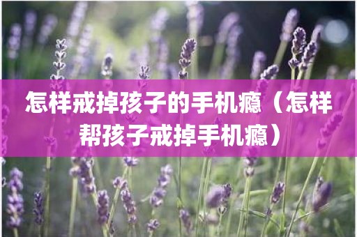 怎样戒掉孩子的手机瘾（怎样帮孩子戒掉手机瘾）