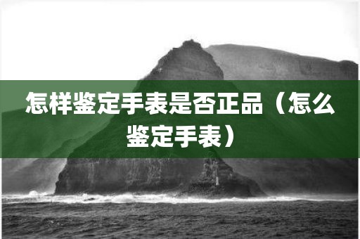怎样鉴定手表是否正品（怎么鉴定手表）