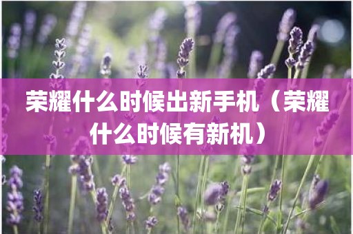 荣耀什么时候出新手机（荣耀什么时候有新机）