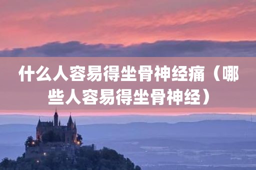 什么人容易得坐骨神经痛（哪些人容易得坐骨神经）