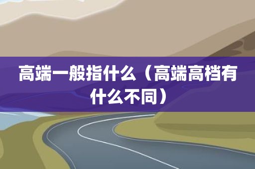高端一般指什么（高端高档有什么不同）