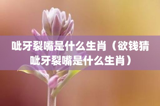 呲牙裂嘴是什么生肖（欲钱猜呲牙裂嘴是什么生肖）