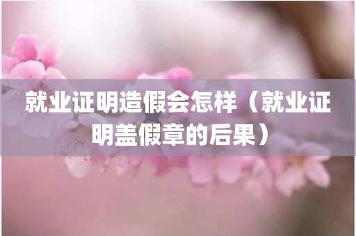 就业证明造假会怎样（就业证明盖假章的后果）