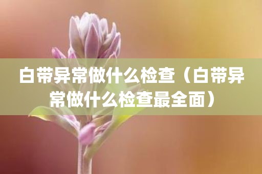 白带异常做什么检查（白带异常做什么检查最全面）