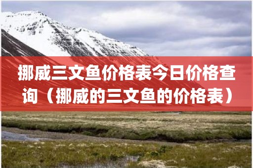 挪威三文鱼价格表今日价格查询（挪威的三文鱼的价格表）