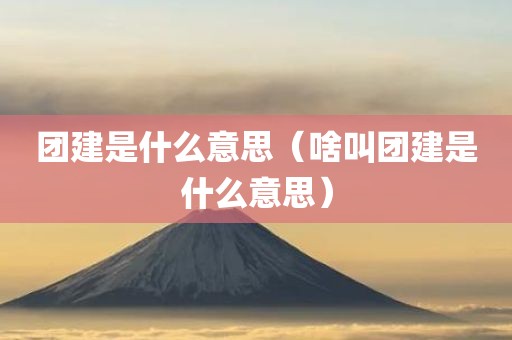 团建是什么意思（啥叫团建是什么意思）
