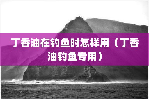 丁香油在钓鱼时怎样用（丁香油钓鱼专用）