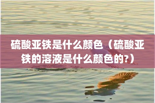 硫酸亚铁是什么颜色（硫酸亚铁的溶液是什么颜色的?）