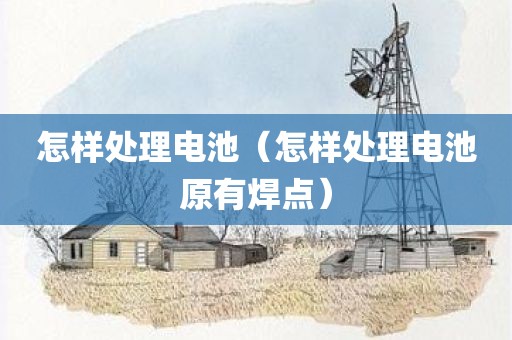 怎样处理电池(怎样处理电池原有焊点) 怎样处理电池(怎样处理电池原有焊点)