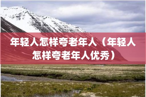 年轻人怎样夸老年人（年轻人怎样夸老年人优秀）