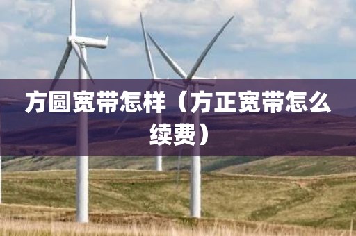 方圆宽带怎样（方正宽带怎么续费）