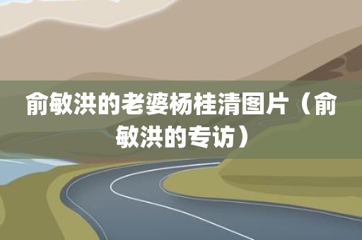 俞敏洪的老婆杨桂清图片（俞敏洪的专访）