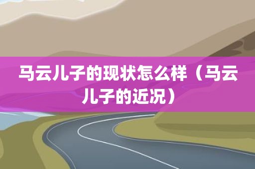 马云儿子的现状怎么样（马云儿子的近况）